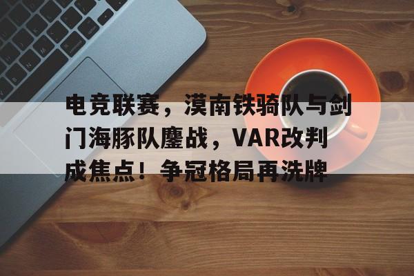 开运体育入口-关于电竞联赛，漠南铁骑队与剑门海豚队鏖战，VAR改判成焦点！争冠格局再洗牌的信息