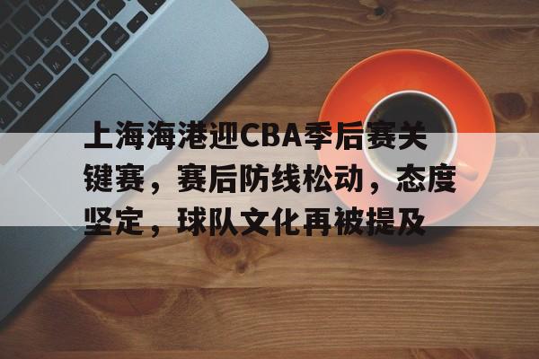 上海海港迎CBA季后赛关键赛，赛后防线松动，态度坚定，球队文化再被提及的简单介绍