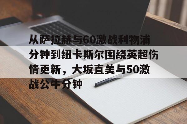 开云app下载-包含从萨拉赫与60激战利物浦分钟到纽卡斯尔围绕英超伤情更新，大坂直美与50激战公牛分钟的词条