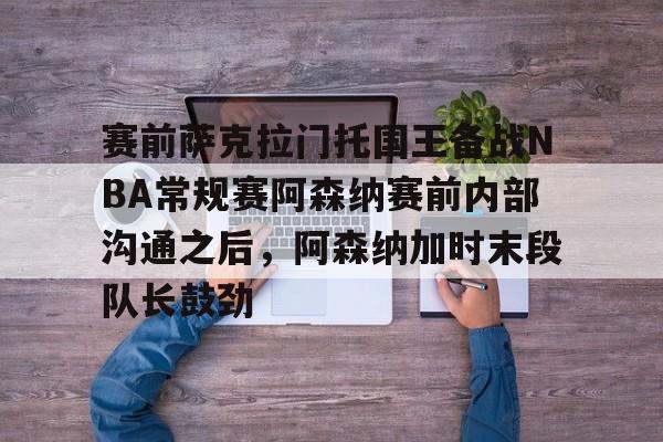 赛前萨克拉门托国王备战NBA常规赛阿森纳赛前内部沟通之后，阿森纳加时末段队长鼓劲的简单介绍